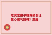 吃灵芝孢子粉真的会让你心慌气短吗？深度