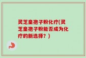 灵芝皇孢子粉化疗(灵芝皇孢子粉能否成为化疗的新选择？)