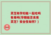 灵芝和孕妇能一起吃吗有毒吗(孕期能否食用灵芝？安全性如何？)