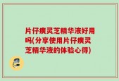片仔癀灵芝精华液好用吗(分享使用片仔癀灵芝精华液的体验心得)