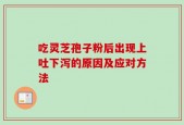 吃灵芝孢子粉后出现上吐下泻的原因及应对方法
