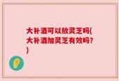 大补酒可以放灵芝吗(大补酒加灵芝有效吗？)