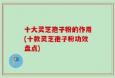 十大灵芝孢子粉的作用(十款灵芝孢子粉功效盘点)