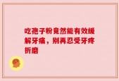 吃孢子粉竟然能有效缓解牙痛，别再忍受牙疼折磨