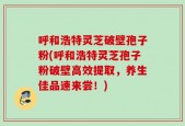 呼和浩特灵芝破壁孢子粉(呼和浩特灵芝孢子粉破壁高效提取，养生佳品速来尝！)