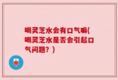 喝灵芝水会有口气嘛(喝灵芝水是否会引起口气问题？)