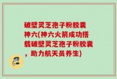 破壁灵芝孢子粉胶囊 神六(神六火箭成功搭载破壁灵芝孢子粉胶囊，助力航天员养生)