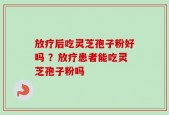 放疗后吃灵芝孢子粉好吗 ？放疗患者能吃灵芝孢子粉吗