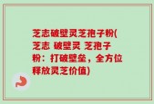 芝志破壁灵芝孢子粉(芝志 破壁灵 芝孢子粉：打破壁垒，全方位释放灵芝价值)