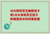 川大研究灵芝破壁孢子粉(川大发现灵芝孢子粉破壁技术的效果显著)