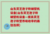 山东灵芝孢子粉破壁机设备(山东灵芝孢子粉破壁机设备—提高灵芝孢子粉营养吸收率的最佳选择)