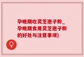 孕晚期吃灵芝孢子粉_孕晚期食用灵芝孢子粉的好处与注意事项)
