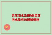 灵芝泡水治便秘(灵芝泡水能有效缓解便秘