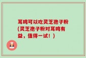 耳鸣可以吃灵芝孢子粉(灵芝孢子粉对耳鸣有益，值得一试！)