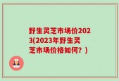 野生灵芝市场价2023(2023年野生灵芝市场价格如何？)