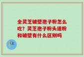 全灵芝破壁孢子粉怎么吃？灵芝孢子粉头道粉和破壁有什么区别吗