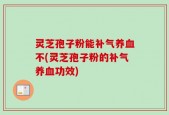 灵芝孢子粉能补气养血不(灵芝孢子粉的补气养血功效)