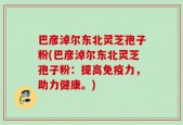 巴彦淖尔东北灵芝孢子粉(巴彦淖尔东北灵芝孢子粉：提高免疫力，助力健康。)