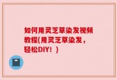 如何用灵芝草染发视频教程(用灵芝草染发，轻松DIY！)