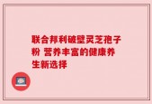 联合邦利破壁灵芝孢子粉 营养丰富的健康养生新选择