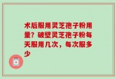 术后服用灵芝孢子粉用量？破壁灵芝孢子粉每天服用几次，每次服多少