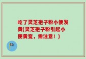 吃了灵芝孢子粉小便发黄(灵芝孢子粉引起小便黄变，需注意！)