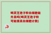喝灵芝孢子粉白细胞能升高吗(喝灵芝孢子粉可能提高白细胞计数)