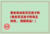 泰安真如意灵芝孢子粉(泰安灵芝孢子粉真正如意， 保健圣品！)