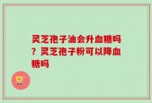 灵芝孢子油会升血糖吗？灵芝孢子粉可以降血糖吗
