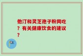 他汀和灵芝孢子粉同吃？有关健康饮食的建议？