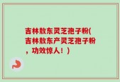 吉林敖东灵芝孢子粉(吉林敖东产灵芝孢子粉，功效惊人！)