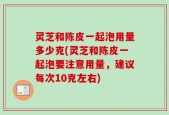 灵芝和陈皮一起泡用量多少克(灵芝和陈皮一起泡要注意用量，建议每次10克左右)