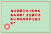 御珍堂灵芝孢子粉京东购买攻略？让您轻松选购正品御珍堂灵芝孢子粉？