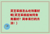 灵芝采摘怎么吃效果好呢(灵芝采摘后如何食用最好？简单易行的方法！)