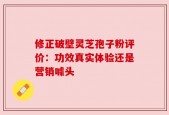 修正破壁灵芝孢子粉评价：功效真实体验还是营销噱头