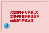灵芝孢子粉对膀胱_灵芝孢子粉在膀胱健康中的应用与研究进展
