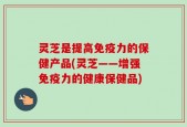 灵芝是提高免疫力的保健产品(灵芝——增强免疫力的健康保健品)