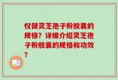权健灵芝孢子粉胶囊的规格？详细介绍灵芝孢子粉胶囊的规格和功效？