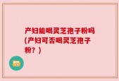 产妇能喝灵芝孢子粉吗(产妇可否喝灵芝孢子粉？)