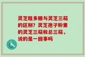 灵芝粗多糖与灵芝三萜的区别？灵芝孢子粉里的灵芝三萜和总三萜，说的是一回事吗