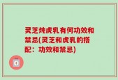 灵芝炖虎乳有何功效和禁忌(灵芝和虎乳的搭配：功效和禁忌)