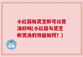 小红蒜和灵芝粉可以煲汤好吗(小红蒜与灵芝粉煲汤的效益如何？)