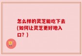 怎么样的灵芝能吃下去(如何让灵芝更好地入口？)