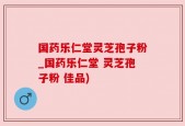 国药乐仁堂灵芝孢子粉_国药乐仁堂 灵芝孢子粉 佳品)