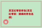 灵芝红枣茶养生(灵芝红枣茶：健康的养生选择)