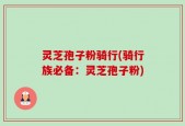 灵芝孢子粉骑行(骑行族必备：灵芝孢子粉)