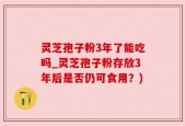 灵芝孢子粉3年了能吃吗_灵芝孢子粉存放3年后是否仍可食用？)