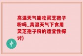 高温天气能吃灵芝孢子粉吗_高温天气下食用灵芝孢子粉的适宜性探讨)
