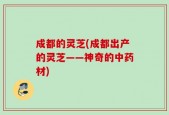 成都的灵芝(成都出产的灵芝——神奇的中药材)