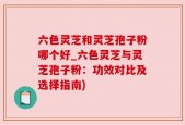 六色灵芝和灵芝孢子粉哪个好_六色灵芝与灵芝孢子粉：功效对比及选择指南)